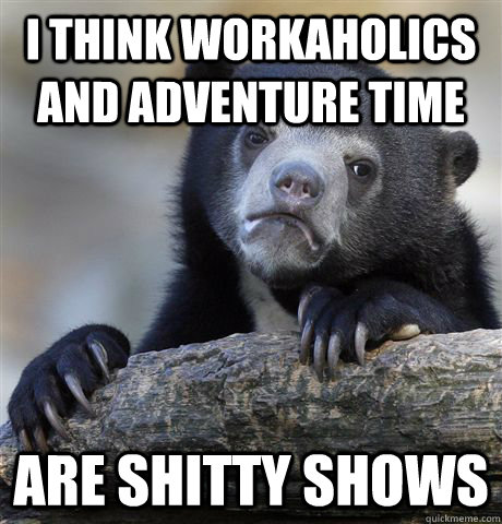 I think workaholics and adventure time are shitty shows  Confession Bear