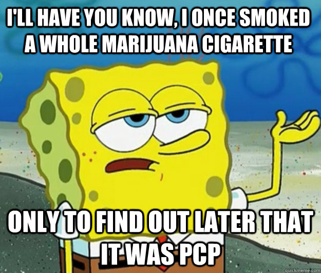 I'll have you know, i once smoked a whole marijuana cigarette only to find out later that it was PCP  Tough Spongebob