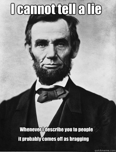 I cannot tell a lie Whenever I describe you to people it probably comes off as bragging  Honest Abe