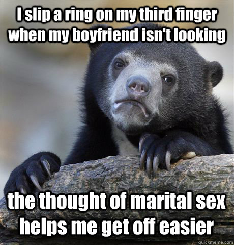 I slip a ring on my third finger when my boyfriend isn't looking the thought of marital sex helps me get off easier  Confession Bear