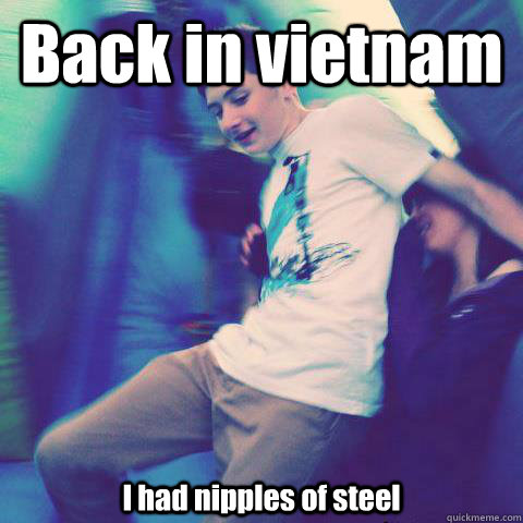 Back in vietnam I had nipples of steel   