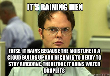 It's raining men False. it rains because the moisture in a cloud builds up and becomes to heavy to stay airborne, therefore it rains water droplets   Dwight