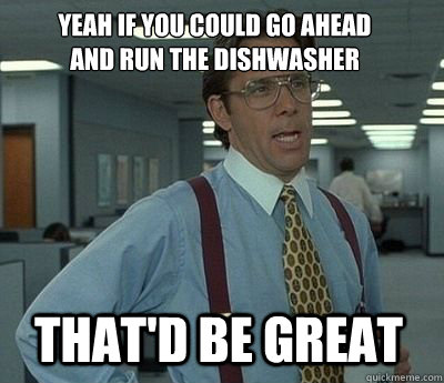 Yeah if you could go ahead 
and run the dishwasher That'd be great - Yeah if you could go ahead 
and run the dishwasher That'd be great  Bill Lumbergh