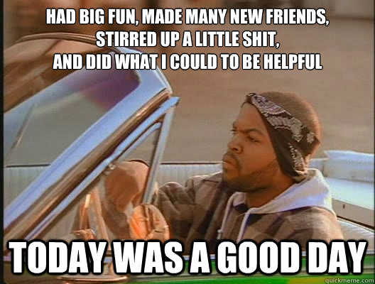 had big fun, made many new friends,
stirred up a little shit,
and did what i could to be helpful Today was a good day  today was a good day