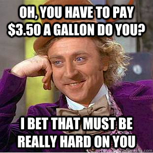 Oh, you have to pay $3.50 a gallon do you? I bet that must be really hard on you  Condescending Wonka