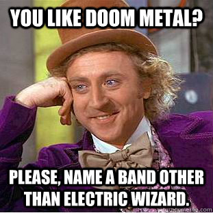 You like doom metal? please, name a band other than electric wizard.  Condescending Wonka