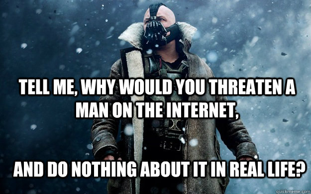 Tell me, Why would you threaten a man on the internet, And do nothing about it in real life?  Bane