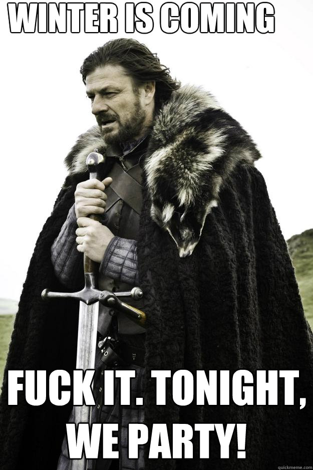 Winter is coming Fuck it. Tonight, we party!
  Winter is coming