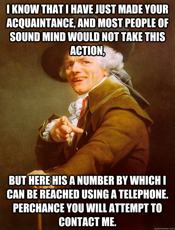 I know that i have just made your acquaintance, and most people of sound mind would not take this action, but here his a number by which i can be reached using a telephone. perchance you will attempt to contact me.  Joseph Ducreux