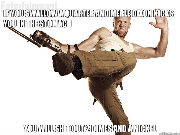 If you swallow a quarter and Merle Dixon kicks you in the stomach you will shit out 2 dimes and a nickel  