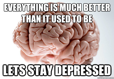 everything is much better than it used to be lets stay depressed  Scumbag Brain