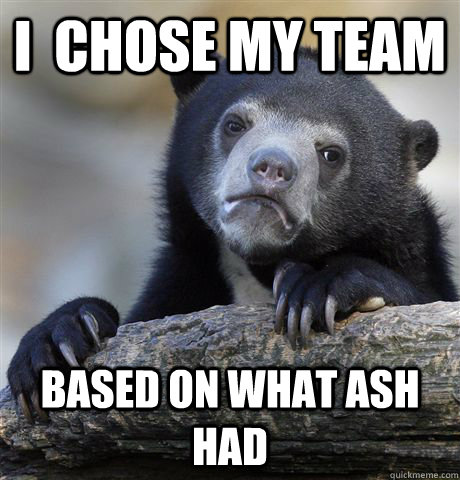 I  chose my team based on what ash had  Confession Bear