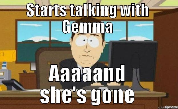 STARTS TALKING WITH GEMMA AAAAAND SHE'S GONE aaaand its gone