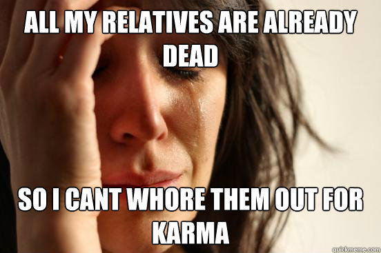 All my relatives are already dead so i cant whore them out for karma - All my relatives are already dead so i cant whore them out for karma  First World Problems