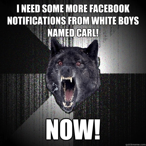 I need some more facebook notifications from white boys named carl! NOW! - I need some more facebook notifications from white boys named carl! NOW!  Insanity Wolf