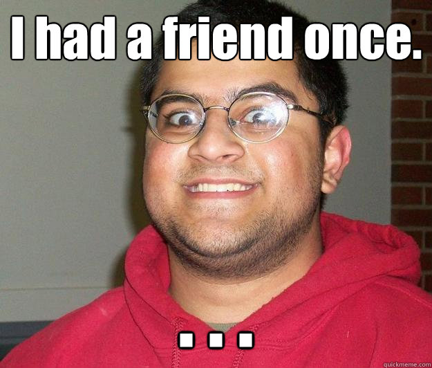 I had a friend once. . . .  