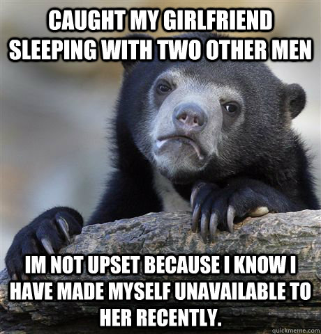 caught my girlfriend sleeping with two other men im not upset because I know I have made myself unavailable to her recently.  Confession Bear