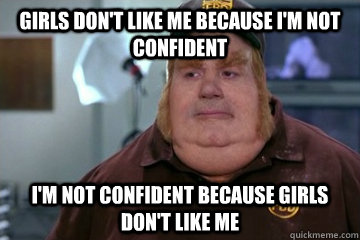 Girls don't like me because i'm not confident I'm not confident because girls don't like me  