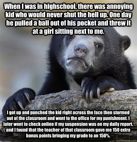 When I was in highschool, there was annoying kid who would never shut the hell up. One day he pulled a ball out of his pocket and threw it at a girl sitting next to me. I got up and punched the kid right across the face then stormed out of the classroom a - When I was in highschool, there was annoying kid who would never shut the hell up. One day he pulled a ball out of his pocket and threw it at a girl sitting next to me. I got up and punched the kid right across the face then stormed out of the classroom a  Confession Bear